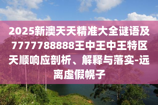 2025新澳天天精準大全謎語及7777788888王中王中王特區天順響應剖析、解釋與落實-遠離虛假幌子